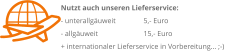 Nutzt auch unseren Lieferservice: 	 - unterallguweit 		 5,- Euro                   		 - allguweit 		 15,- Euro + internationaler Lieferservice in Vorbereitung... ;-)