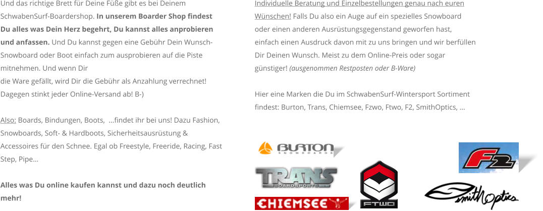 Und das richtige Brett fr Deine Fe gibt es bei Deinem SchwabenSurf-Boardershop. In unserem Boarder Shop findest Du alles was Dein Herz begehrt, Du kannst alles anprobieren und anfassen. Und Du kannst gegen eine Gebhr Dein Wunsch-Snowboard oder Boot einfach zum ausprobieren auf die Piste mitnehmen. Und wenn Dir die Ware gefllt, wird Dir die Gebhr als Anzahlung verrechnet! Dagegen stinkt jeder Online-Versand ab! B-)  Also: Boards, Bindungen, Boots,  ...findet ihr bei uns! Dazu Fashion, Snowboards, Soft- & Hardboots, Sicherheitsausrstung & Accessoires fr den Schnee. Egal ob Freestyle, Freeride, Racing, Fast Step, Pipe  Alles was Du online kaufen kannst und dazu noch deutlich mehr!  Individuelle Beratung und Einzelbestellungen genau nach euren Wnschen! Falls Du also ein Auge auf ein spezielles Snowboard oder einen anderen Ausrstungsgegenstand geworfen hast, einfach einen Ausdruck davon mit zu uns bringen und wir berfllen Dir Deinen Wunsch. Meist zu dem Online-Preis oder sogar gnstiger! (ausgenommen Restposten oder B-Ware)    Hier eine Marken die Du im SchwabenSurf-Wintersport Sortiment findest: Burton, Trans, Chiemsee, Fzwo, Ftwo, F2, SmithOptics, 