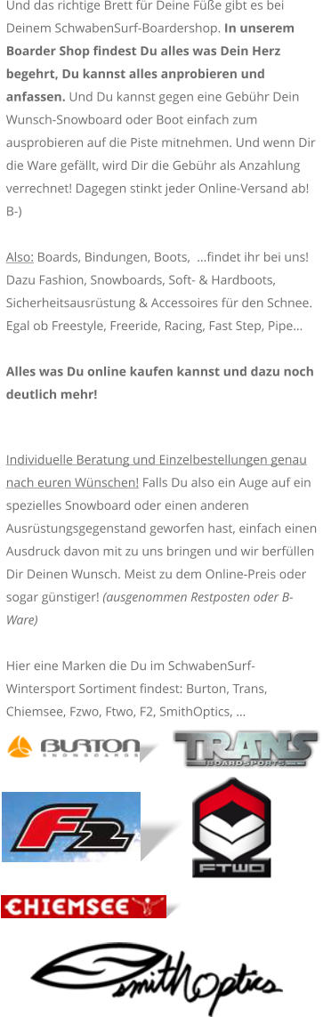 Und das richtige Brett fr Deine Fe gibt es bei Deinem SchwabenSurf-Boardershop. In unserem Boarder Shop findest Du alles was Dein Herz begehrt, Du kannst alles anprobieren und anfassen. Und Du kannst gegen eine Gebhr Dein Wunsch-Snowboard oder Boot einfach zum ausprobieren auf die Piste mitnehmen. Und wenn Dir die Ware gefllt, wird Dir die Gebhr als Anzahlung verrechnet! Dagegen stinkt jeder Online-Versand ab! B-)  Also: Boards, Bindungen, Boots,  ...findet ihr bei uns! Dazu Fashion, Snowboards, Soft- & Hardboots, Sicherheitsausrstung & Accessoires fr den Schnee. Egal ob Freestyle, Freeride, Racing, Fast Step, Pipe  Alles was Du online kaufen kannst und dazu noch deutlich mehr!  Individuelle Beratung und Einzelbestellungen genau nach euren Wnschen! Falls Du also ein Auge auf ein spezielles Snowboard oder einen anderen Ausrstungsgegenstand geworfen hast, einfach einen Ausdruck davon mit zu uns bringen und wir berfllen Dir Deinen Wunsch. Meist zu dem Online-Preis oder sogar gnstiger! (ausgenommen Restposten oder B-Ware)    Hier eine Marken die Du im SchwabenSurf-Wintersport Sortiment findest: Burton, Trans, Chiemsee, Fzwo, Ftwo, F2, SmithOptics, 