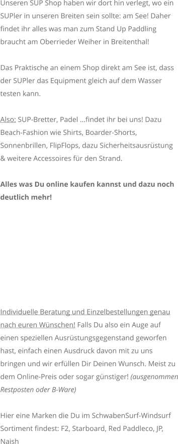 Unseren SUP Shop haben wir dort hin verlegt, wo ein SUPler in unseren Breiten sein sollte: am See! Daher findet ihr alles was man zum Stand Up Paddling braucht am Oberrieder Weiher in Breitenthal!  Das Praktische an einem Shop direkt am See ist, dass der SUPler das Equipment gleich auf dem Wasser testen kann.  Also: SUP-Bretter, Padel ...findet ihr bei uns! Dazu Beach-Fashion wie Shirts, Boarder-Shorts, Sonnenbrillen, FlipFlops, dazu Sicherheitsausrstung & weitere Accessoires fr den Strand.   Alles was Du online kaufen kannst und dazu noch deutlich mehr!  Individuelle Beratung und Einzelbestellungen genau nach euren Wnschen! Falls Du also ein Auge auf einen speziellen Ausrstungsgegenstand geworfen hast, einfach einen Ausdruck davon mit zu uns bringen und wir erfllen Dir Deinen Wunsch. Meist zu dem Online-Preis oder sogar gnstiger! (ausgenommen Restposten oder B-Ware)    Hier eine Marken die Du im SchwabenSurf-Windsurf Sortiment findest: F2, Starboard, Red Paddleco, JP, Naish