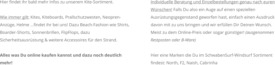 Hier findet ihr bald mehr Infos zu unserem Kite-Sortiment.  Wie immer gilt: Kites, Kiteboards, Prallschutzwesten, Neopren-Anzge, Helme ...findet ihr bei uns! Dazu Beach-Fashion wie Shirts, Boarder-Shorts, Sonnenbrillen, FlipFlops, dazu Sicherheitsausrstung & weitere Accessoires fr den Strand.   Alles was Du online kaufen kannst und dazu noch deutlich mehr!  Individuelle Beratung und Einzelbestellungen genau nach euren Wnschen! Falls Du also ein Auge auf einen speziellen Ausrstungsgegenstand geworfen hast, einfach einen Ausdruck davon mit zu uns bringen und wir erfllen Dir Deinen Wunsch. Meist zu dem Online-Preis oder sogar gnstiger! (ausgenommen Restposten oder B-Ware)    Hier eine Marken die Du im SchwabenSurf-Windsurf Sortiment findest: North, F2, Naish, Cabrinha