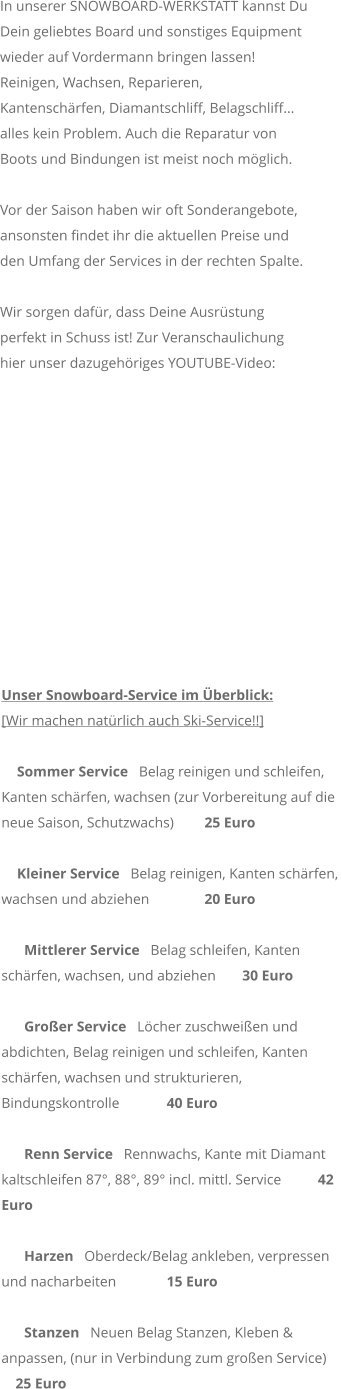 In unserer SNOWBOARD-WERKSTATT kannst Du Dein geliebtes Board und sonstiges Equipment wieder auf Vordermann bringen lassen! Reinigen, Wachsen, Reparieren, Kantenschrfen, Diamantschliff, Belagschliff... alles kein Problem. Auch die Reparatur von Boots und Bindungen ist meist noch mglich.  Vor der Saison haben wir oft Sonderangebote, ansonsten findet ihr die aktuellen Preise und den Umfang der Services in der rechten Spalte.   Wir sorgen dafr, dass Deine Ausrstung perfekt in Schuss ist! Zur Veranschaulichung hier unser dazugehriges YOUTUBE-Video:            Unser Snowboard-Service im berblick: [Wir machen natrlich auch Ski-Service!!]  Sommer Service   Belag reinigen und schleifen, Kanten schrfen, wachsen (zur Vorbereitung auf die neue Saison, Schutzwachs) 	 25 Euro  Kleiner Service   Belag reinigen, Kanten schrfen, wachsen und abziehen 	 20 Euro     Mittlerer Service   Belag schleifen, Kanten schrfen, wachsen, und abziehen 	 30 Euro     Groer Service   Lcher zuschweien und abdichten, Belag reinigen und schleifen, Kanten schrfen, wachsen und strukturieren, Bindungskontrolle 	 40 Euro        Renn Service   Rennwachs, Kante mit Diamant kaltschleifen 87, 88, 89 incl. mittl. Service  	 42 Euro    Harzen   Oberdeck/Belag ankleben, verpressen und nacharbeiten 	 15 Euro     Stanzen   Neuen Belag Stanzen, Kleben & anpassen, (nur in Verbindung zum groen Service) 	  25 Euro