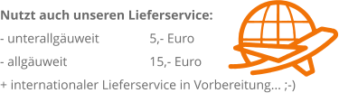 Nutzt auch unseren Lieferservice: 	 - unterallguweit 		 5,- Euro                   		 - allguweit 		 15,- Euro + internationaler Lieferservice in Vorbereitung... ;-)