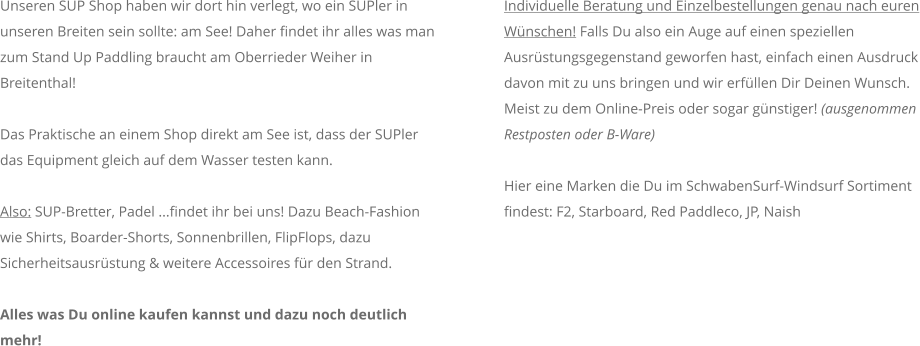 Unseren SUP Shop haben wir dort hin verlegt, wo ein SUPler in unseren Breiten sein sollte: am See! Daher findet ihr alles was man zum Stand Up Paddling braucht am Oberrieder Weiher in Breitenthal!  Das Praktische an einem Shop direkt am See ist, dass der SUPler das Equipment gleich auf dem Wasser testen kann.  Also: SUP-Bretter, Padel ...findet ihr bei uns! Dazu Beach-Fashion wie Shirts, Boarder-Shorts, Sonnenbrillen, FlipFlops, dazu Sicherheitsausrstung & weitere Accessoires fr den Strand.   Alles was Du online kaufen kannst und dazu noch deutlich mehr!  Individuelle Beratung und Einzelbestellungen genau nach euren Wnschen! Falls Du also ein Auge auf einen speziellen Ausrstungsgegenstand geworfen hast, einfach einen Ausdruck davon mit zu uns bringen und wir erfllen Dir Deinen Wunsch. Meist zu dem Online-Preis oder sogar gnstiger! (ausgenommen Restposten oder B-Ware)    Hier eine Marken die Du im SchwabenSurf-Windsurf Sortiment findest: F2, Starboard, Red Paddleco, JP, Naish